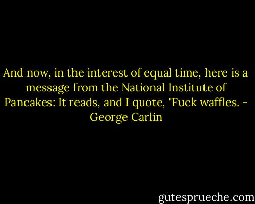And now, in the interest of equal time, here is a message from the National Institute of Pancakes: It reads, and I quote, "Fuck waffles. - George Carlin