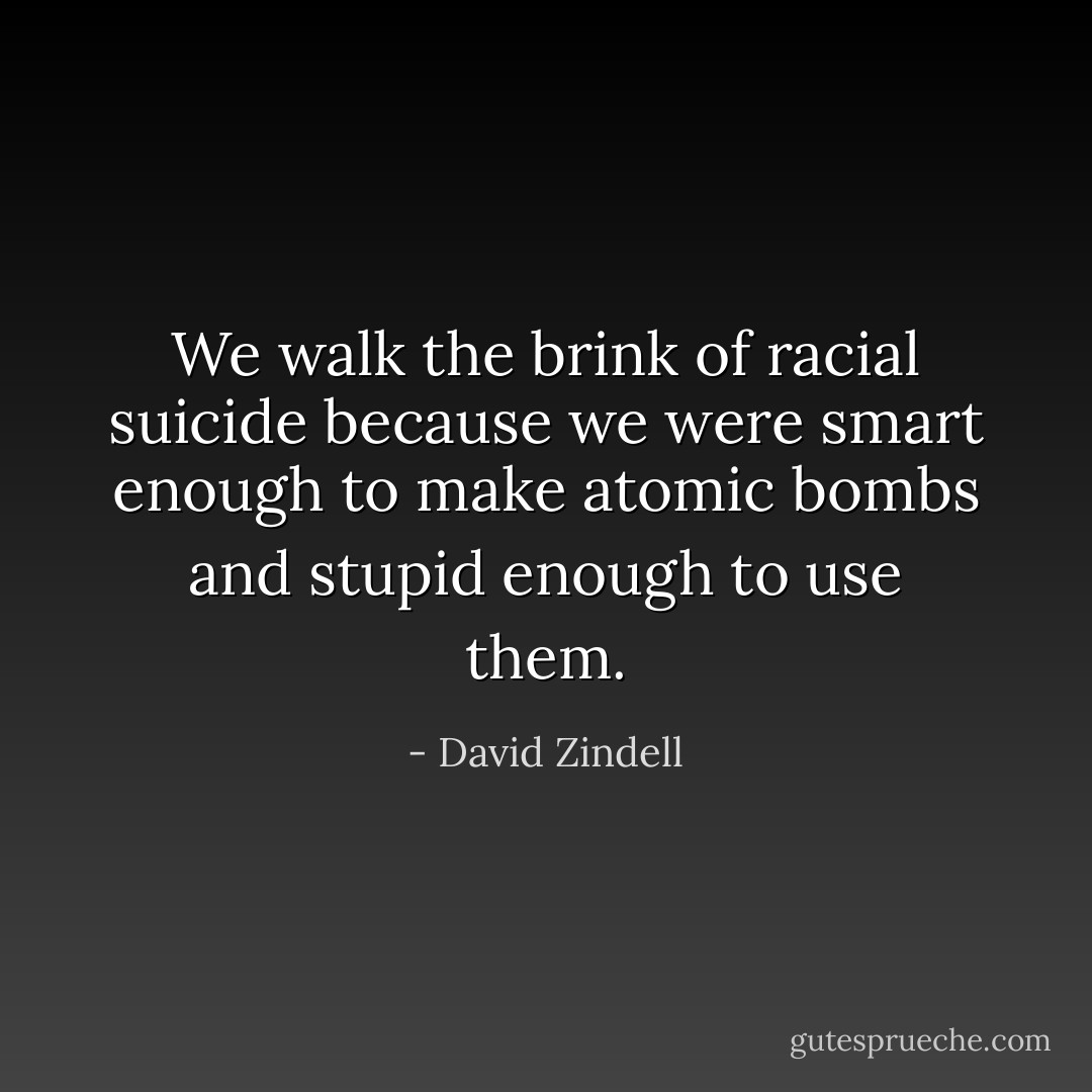We walk the brink of racial suicide because we were smart enough to make atomic bombs and stupid enough to use them. - David Zindell