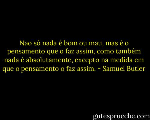 Nao só nada é bom ou mau, mas é o pensamento que o faz assim, como também nada é absolutamente, excepto na medida em que o pensamento o faz assim. - Samuel Butler