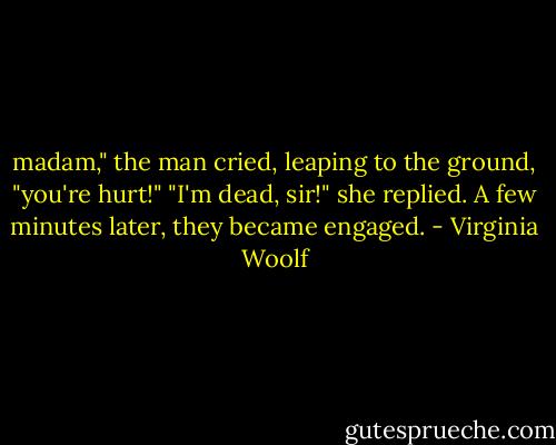 madam," the man cried, leaping to the ground, "you're hurt!" "I'm dead, sir!" she replied. A few minutes later, they became engaged. - Virginia Woolf