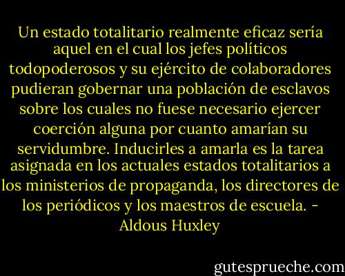 Un estado totalitario realmente eficaz sería aquel en el cual los jefes políticos todopoderosos y su ejército de colaboradores pudieran gobernar una población de esclavos sobre los cuales no fuese necesario ejercer coerción alguna por cuanto amarían su servidumbre. Inducirles a amarla es la tarea asignada en los actuales estados totalitarios a los ministerios de propaganda, los directores de los periódicos y los maestros de escuela. - Aldous Huxley