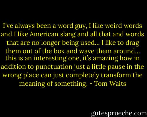 I’ve always been a word guy, I like weird words and I like American slang and all that and words that are no longer being used… I like to drag them out of the box and wave them around… this is an interesting one, it’s amazing how in addition to punctuation just a little pause in the wrong place can just completely transform the meaning of something. - Tom Waits