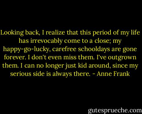 Looking back, I realize that this period of my life has irrevocably come to a close; my happy-go-lucky, carefree schooldays are gone forever. I don't even miss them. I've outgrown them. I can no longer just kid around, since my serious side is always there. - Anne Frank