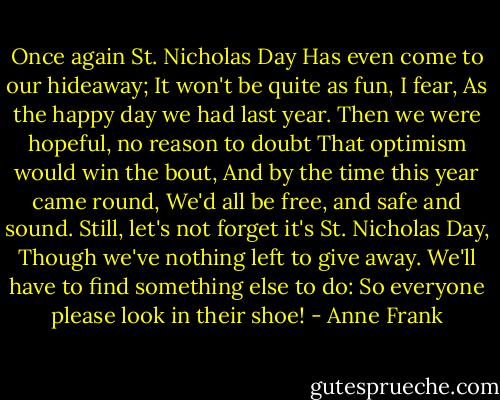 Once again St. Nicholas Day<br />Has even come to our hideaway;<br />It won't be quite as fun, I fear,<br />As the happy day we had last year.<br />Then we were hopeful, no reason to doubt<br />That optimism would win the bout,<br />And by the time this year came round,<br />We'd all be free, and safe and sound.<br />Still, let's not forget it's St. Nicholas Day,<br />Though we've nothing left to give away.<br />We'll have to find something else to do:<br />So everyone please look in their shoe! - Anne Frank