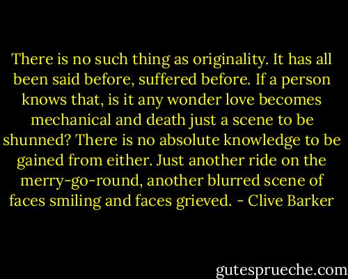 There is no such thing as originality. It has all been said before, suffered before. If a person knows that, is it any wonder love becomes mechanical and death just a scene to be shunned? There is no absolute knowledge to be gained from either. Just another ride on the merry-go-round, another blurred scene of faces smiling and faces grieved. - Clive Barker