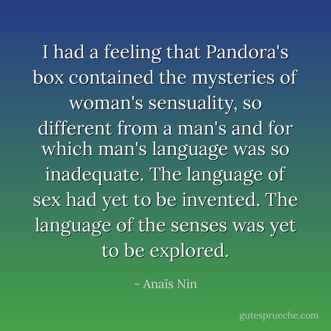 I had a feeling that Pandora's box contained the mysteries of woman's sensuality, so different from a man's and for which man's language was so inadequate. The language of sex had yet to be invented. The language of the senses was yet to be explored. - Anaïs Nin