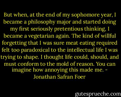 But when, at the end of my sophomore year, I became a philosophy major and started doing my first seriously pretentious thinking, I became a vegetarian again. The kind of willful forgetting that I was sure meat eating required felt too paradoxical to the intellectual life I was trying to shape. I thought life could, should, and must conform to the mold of reason. You can imagine how annoying this made me. - Jonathan Safran Foer