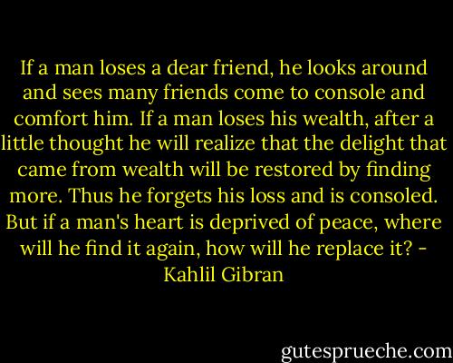 If a man loses a dear friend, he looks around and sees many friends come to console and comfort him. If a man loses his wealth, after a little thought he will realize that the delight that came from wealth will be restored by finding more. Thus he forgets his loss and is consoled. But if a man's heart is deprived of peace, where will he find it again, how will he replace it? - Kahlil Gibran