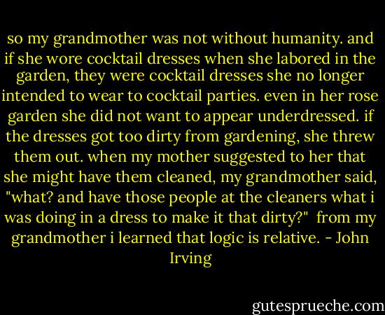 so my grandmother was not without humanity. and if she wore cocktail dresses when she labored in the garden, they were cocktail dresses she no longer intended to wear to cocktail parties. even in her rose garden she did not want to appear underdressed. if the dresses got too dirty from gardening, she threw them out. when my mother suggested to her that she might have them cleaned, my grandmother said, "what? and have those people at the cleaners what i was doing in a dress to make it that dirty?"<br /><br />from my grandmother i learned that logic is relative. - John Irving