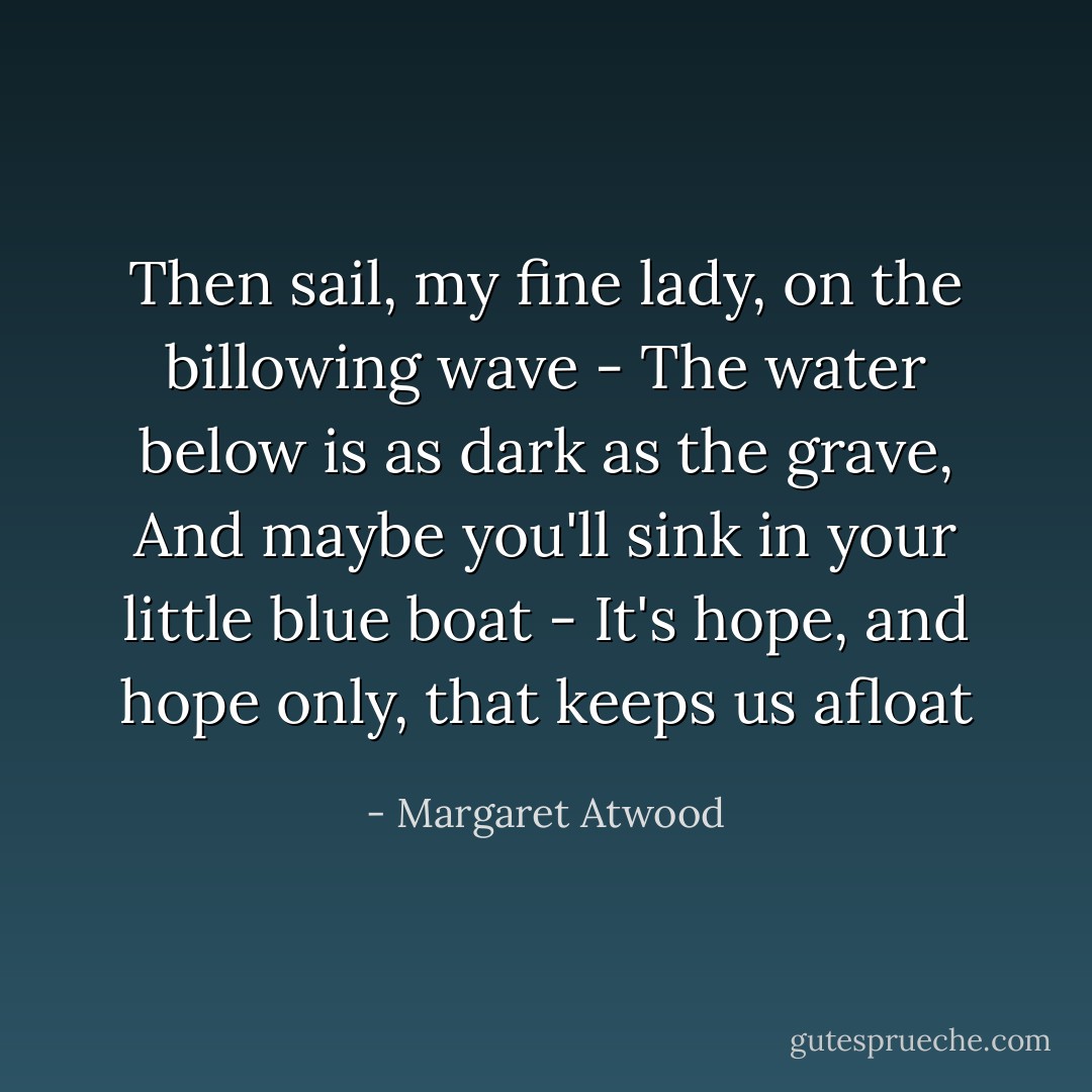 Then sail, my fine lady, on the billowing wave -<br />The water below is as dark as the grave,<br />And maybe you'll sink in your little blue boat -<br />It's hope, and hope only, that keeps us afloat - Margaret Atwood