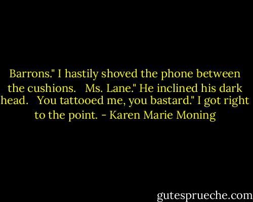 Barrons." I hastily shoved the phone between the cushions. <br /><br />Ms. Lane." He inclined his dark head. <br /><br />You tattooed me, you bastard." I got right to the point. - Karen Marie Moning