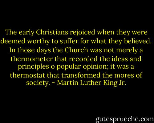 The early Christians rejoiced when they were deemed worthy to suffer for what they believed. In those days the Church was not merely a thermometer that recorded the ideas and principles o popular opinion; it was a thermostat that transformed the mores of society. - Martin Luther King Jr.