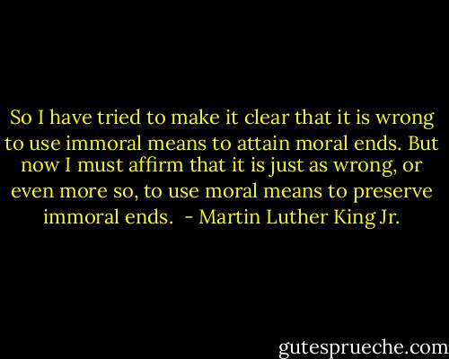 So I have tried to make it clear that it is wrong to use immoral means to attain moral ends. But now I must affirm that it is just as wrong, or even more so, to use moral means to preserve immoral ends.  - Martin Luther King Jr.