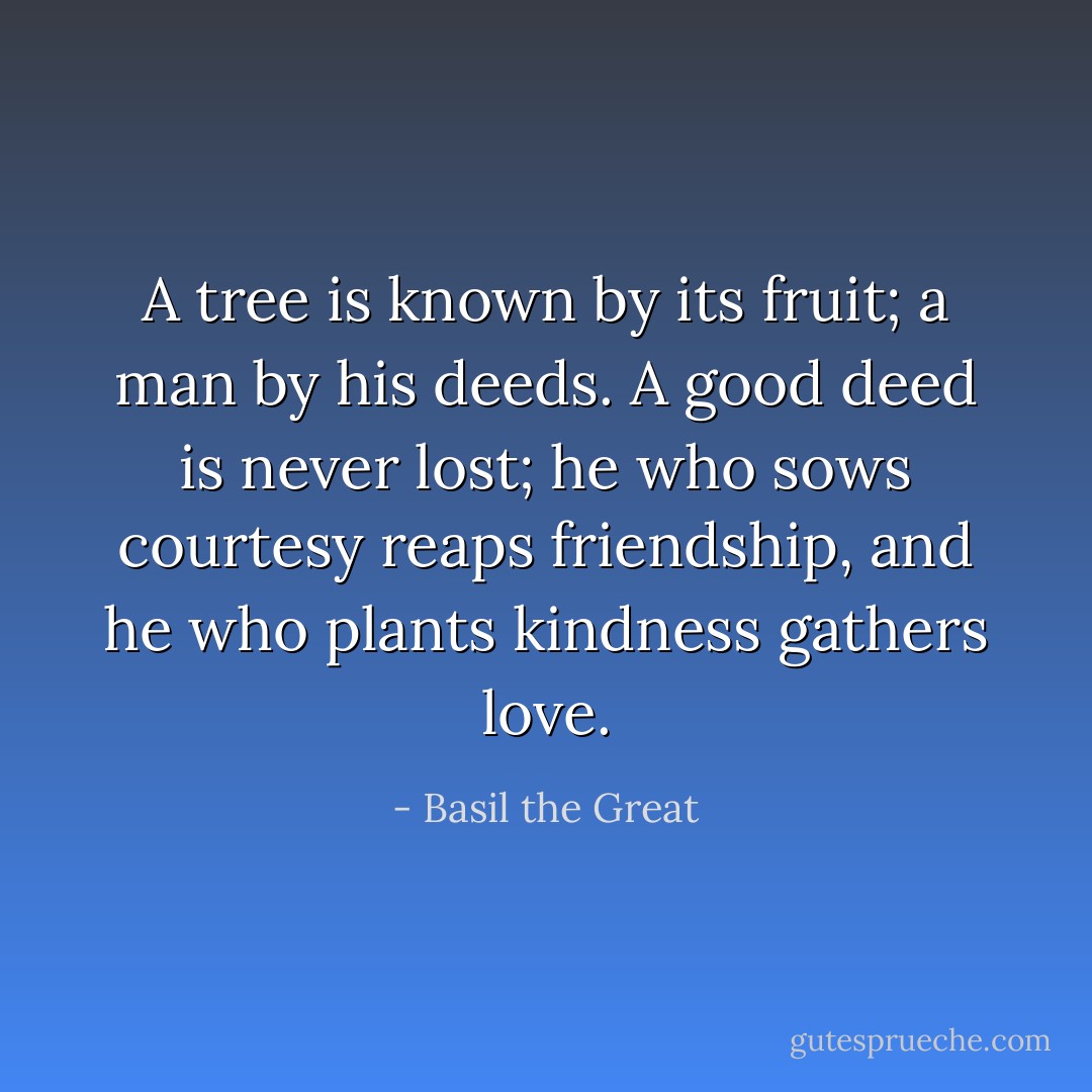 A tree is known by its fruit; a man by his deeds. A good deed is never lost; he who sows courtesy reaps friendship, and he who plants kindness gathers love. - Basil the Great