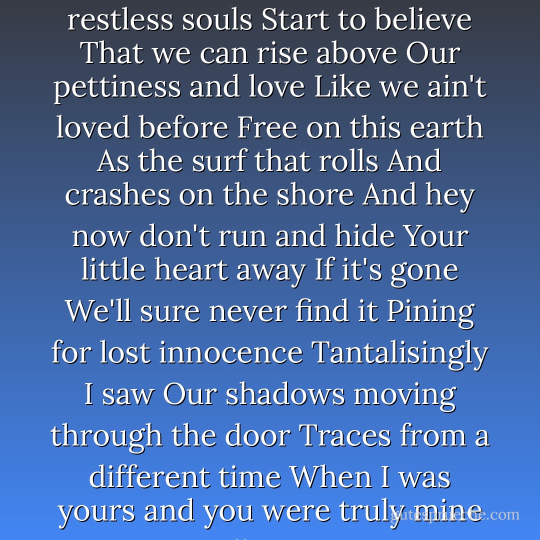 soulsThat we might break these molds<br />And free our restless souls<br />Start to believe<br />That we can rise above<br />Our pettiness and love<br />Like we ain't loved before<br />Free on this earth<br />As the surf that rolls<br />And crashes on the shore<br />And hey now don't run and hide<br />Your little heart away<br />If it's gone<br />We'll sure never find it<br />Pining for lost innocence<br />Tantalisingly I saw<br />Our shadows moving through the door<br />Traces from a different time<br />When I was yours and you were truly mine<br />All mine - David Gray