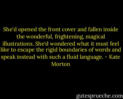 She'd opened the front cover and fallen inside the wonderful, frightening, magical illustrations. She'd wondered what it must feel like to escape the rigid boundaries of words and speak instead with such a fluid language. - Kate Morton