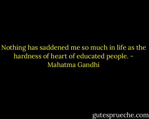 Nothing has saddened me so much in life as the hardness of heart of educated people. - Mahatma Gandhi