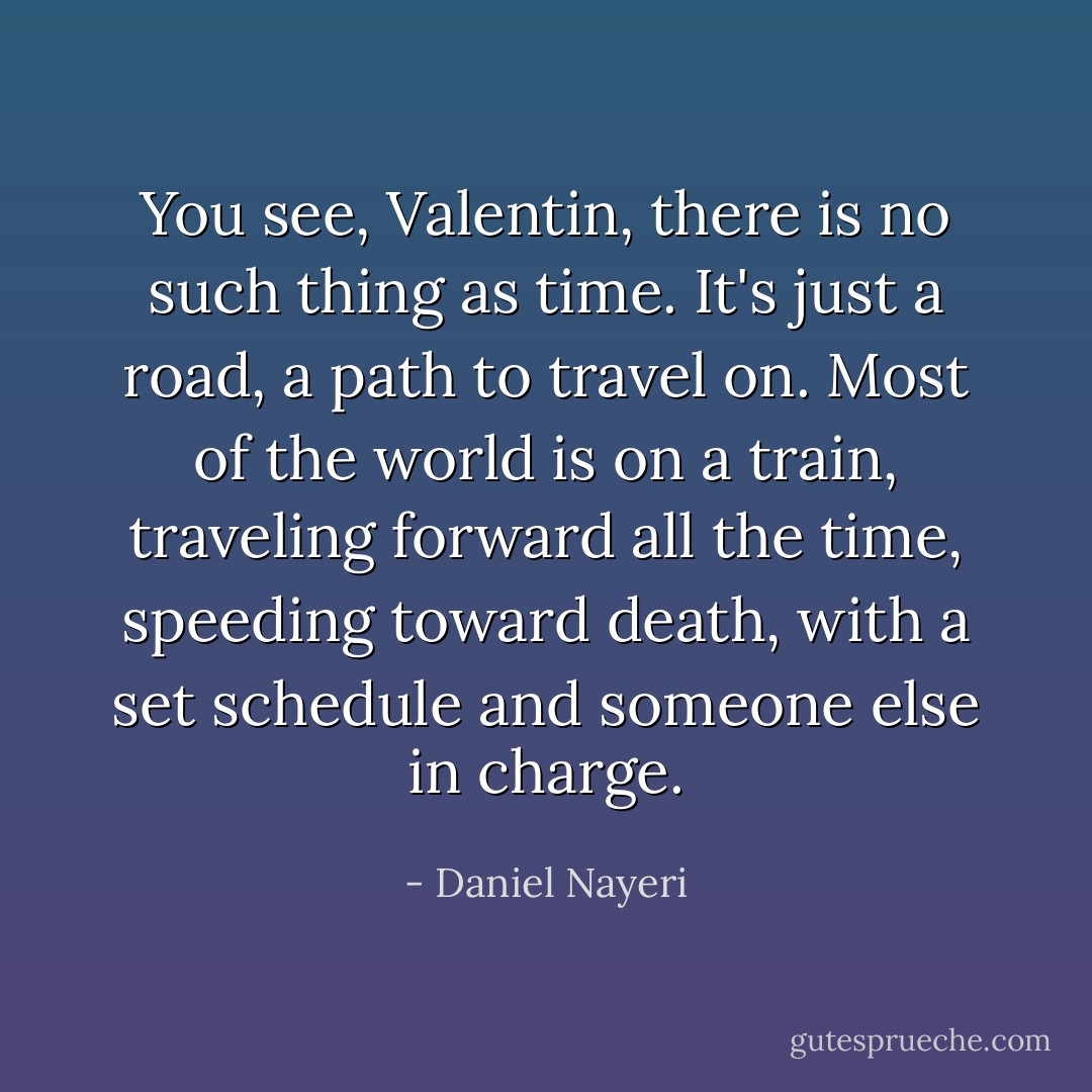You see, Valentin, there is no such thing as time. It's just a road, a path to travel on. Most of the world is on a train, traveling forward all the time, speeding toward death, with a set schedule and someone else in charge. - Daniel Nayeri