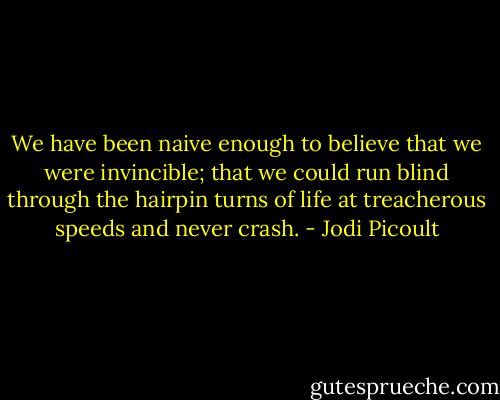 We have been naive enough to believe that we were invincible; that we could run blind through the hairpin turns of life at treacherous speeds and never crash. - Jodi Picoult