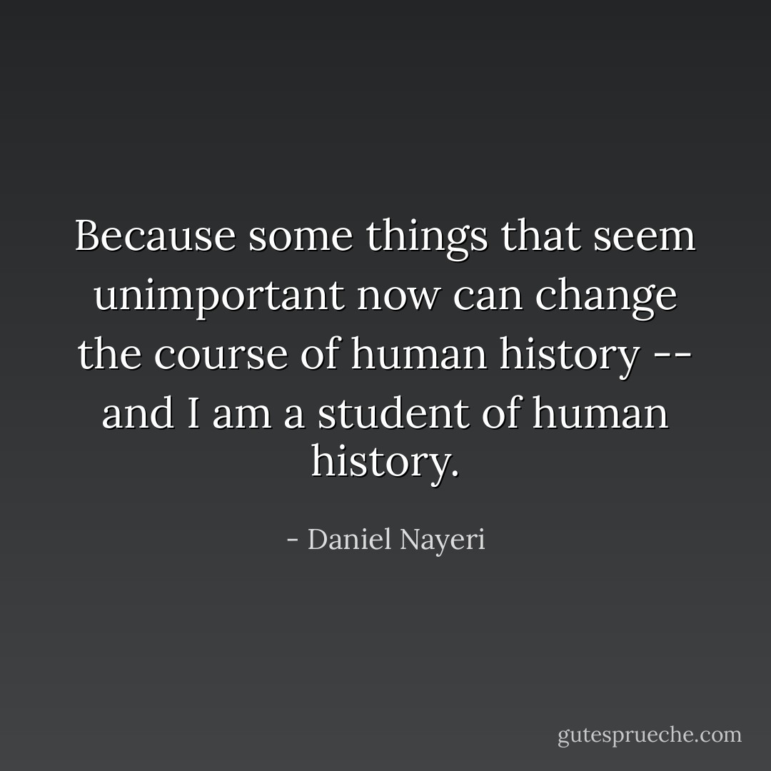 Because some things that seem unimportant now can change the course of human history -- and I am a student of human history. - Daniel Nayeri