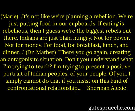 (Marie)...It's not like we're planning a rebellion. We're just putting food in our cupboards. If eating is rebellious, then I guess we're the biggest rebels out there. Indians are just plain hungry. Not for power. Not for money. For food, for breakfast, lunch, and dinner..."<br />(Dr. Mather) "There you go again, creating an antagonisitc situation. Don't you understand what I'm trying to teach? I'm trying to present a positive portrait of Indian peoples, of your people. Of you. I simply cannot do that if you insist on this kind of confrontational relationship... - Sherman Alexie