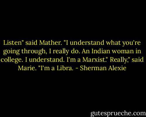 Listen" said Mather. "I understand what you're going through, I really do. An Indian woman in college. I understand. I'm a Marxist."<br />Really," said Marie. "I'm a Libra. - Sherman Alexie