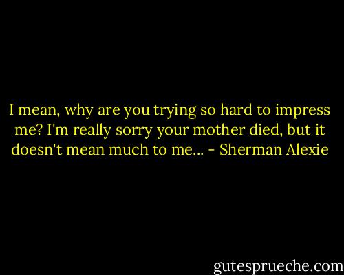 I mean, why are you trying so hard to impress me? I'm really sorry your mother died, but it doesn't mean much to me... - Sherman Alexie