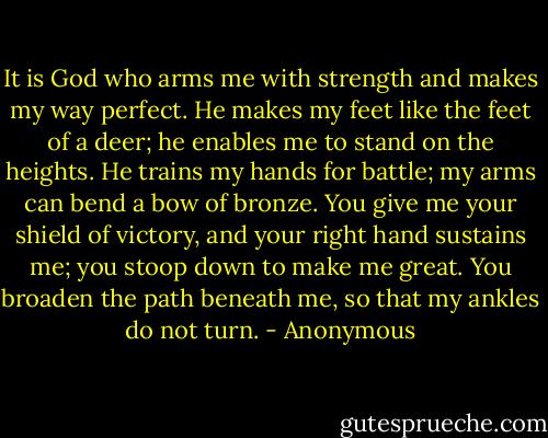 It is God who arms me with strength and makes my way perfect. He makes my feet like the feet of a deer; he enables me to stand on the heights. He trains my hands for battle; my arms can bend a bow of bronze. You give me your shield of victory, and your right hand sustains me; you stoop down to make me great. You broaden the path beneath me, so that my ankles do not turn. - Anonymous