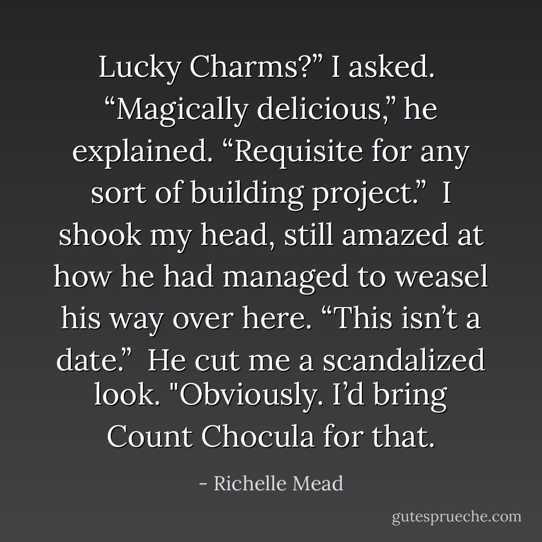 Lucky Charms?” I asked.<br /><br />“Magically delicious,” he explained. “Requisite for any sort of building project.”<br /><br />I shook my head, still amazed at how he had managed to weasel his way over here. “This isn’t a date.”<br /><br />He cut me a scandalized look. "Obviously. I’d bring Count Chocula for that. - Richelle Mead