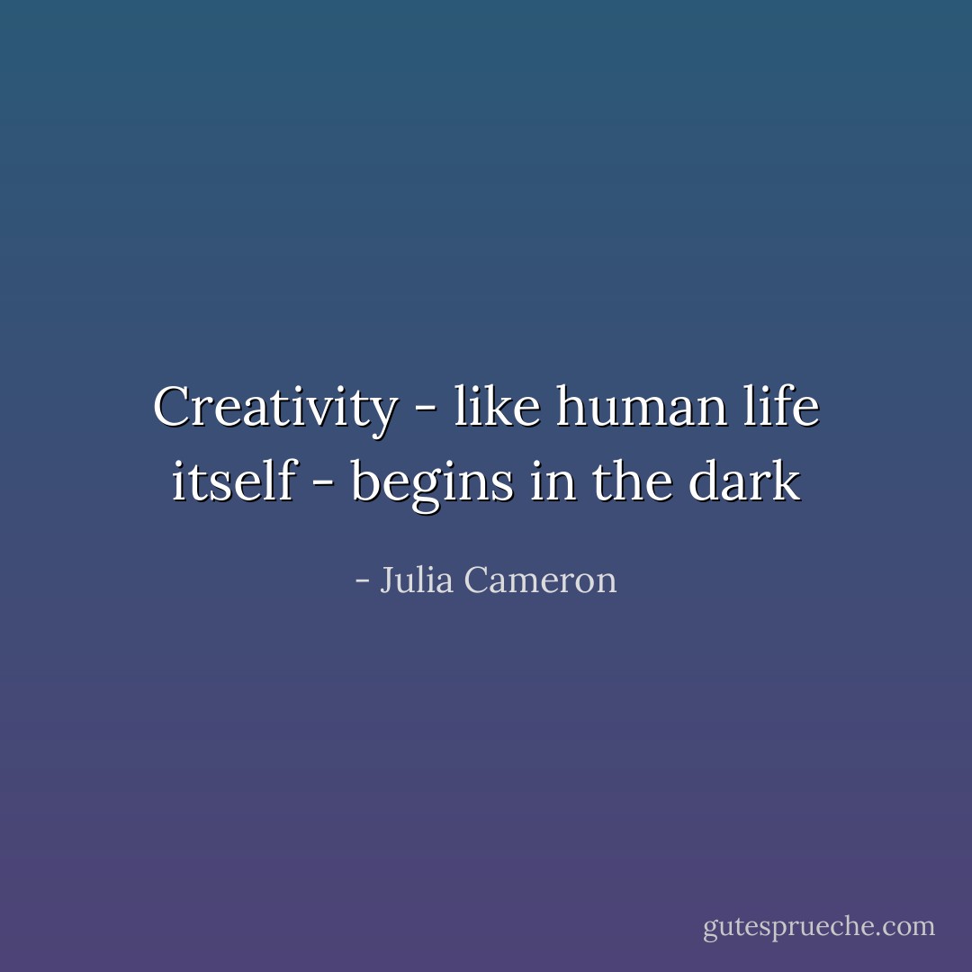 Creativity - like human life itself - begins in the dark - Julia Cameron