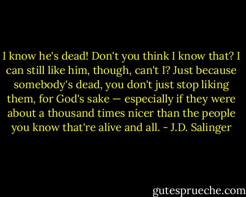 I know he's dead! Don't you think I know that? I can still like him, though, can't I? Just because somebody's dead, you don't just stop liking them, for God's sake — especially if they were about a thousand times nicer than the people you know that're alive and all. - J.D. Salinger