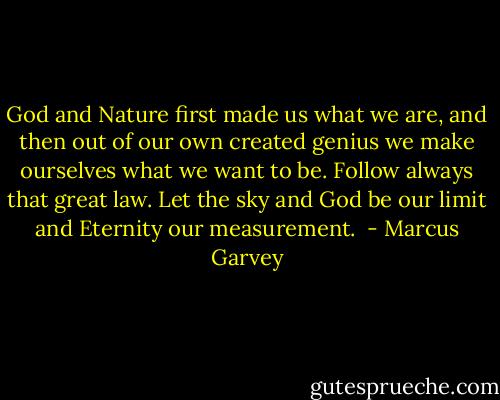 God and Nature first made us what we are, and then out of our own created genius we make ourselves what we want to be. Follow always that great law. Let the sky and God be our limit and Eternity our measurement.  - Marcus Garvey