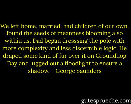 We left home, married, had children of our own, found the seeds of meanness blooming also within us. Dad began dresssing the pole with more complexity and less discernible logic. He draped some kind of fur over it on Groundhog Day and lugged out a floodlight to ensure a shadow. - George Saunders