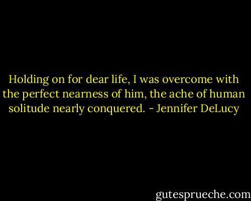 Holding on for dear life, I was overcome with the perfect nearness of him, the ache of human solitude nearly conquered. - Jennifer DeLucy