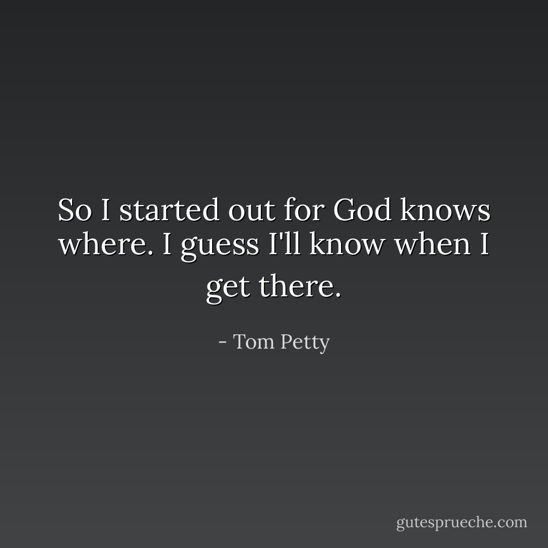 So I started out for God knows where.<br />I guess I'll know when I get there. - Tom Petty