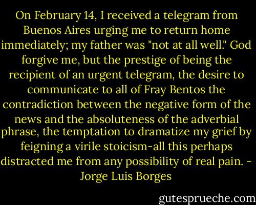 On February 14, I received a telegram from Buenos Aires urging me to return home immediately; my father was "not at all well." God forgive me, but the prestige of being the recipient of an urgent telegram, the desire to communicate to all of Fray Bentos the contradiction between the negative form of the news and the absoluteness of the adverbial phrase, the temptation to dramatize my grief by feigning a virile stoicism-all this perhaps distracted me from any possibility of real pain. - Jorge Luis Borges