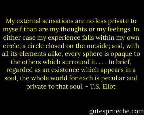 My external sensations are no less private to myself than are my thoughts or my feelings. In either case my experience falls within my own circle, a circle closed on the outside; and, with all its elements alike, every sphere is opaque to the others which surround it. . . . In brief, regarded as an existence which appears in a soul, the whole world for each is peculiar and private to that soul. - T.S. Eliot