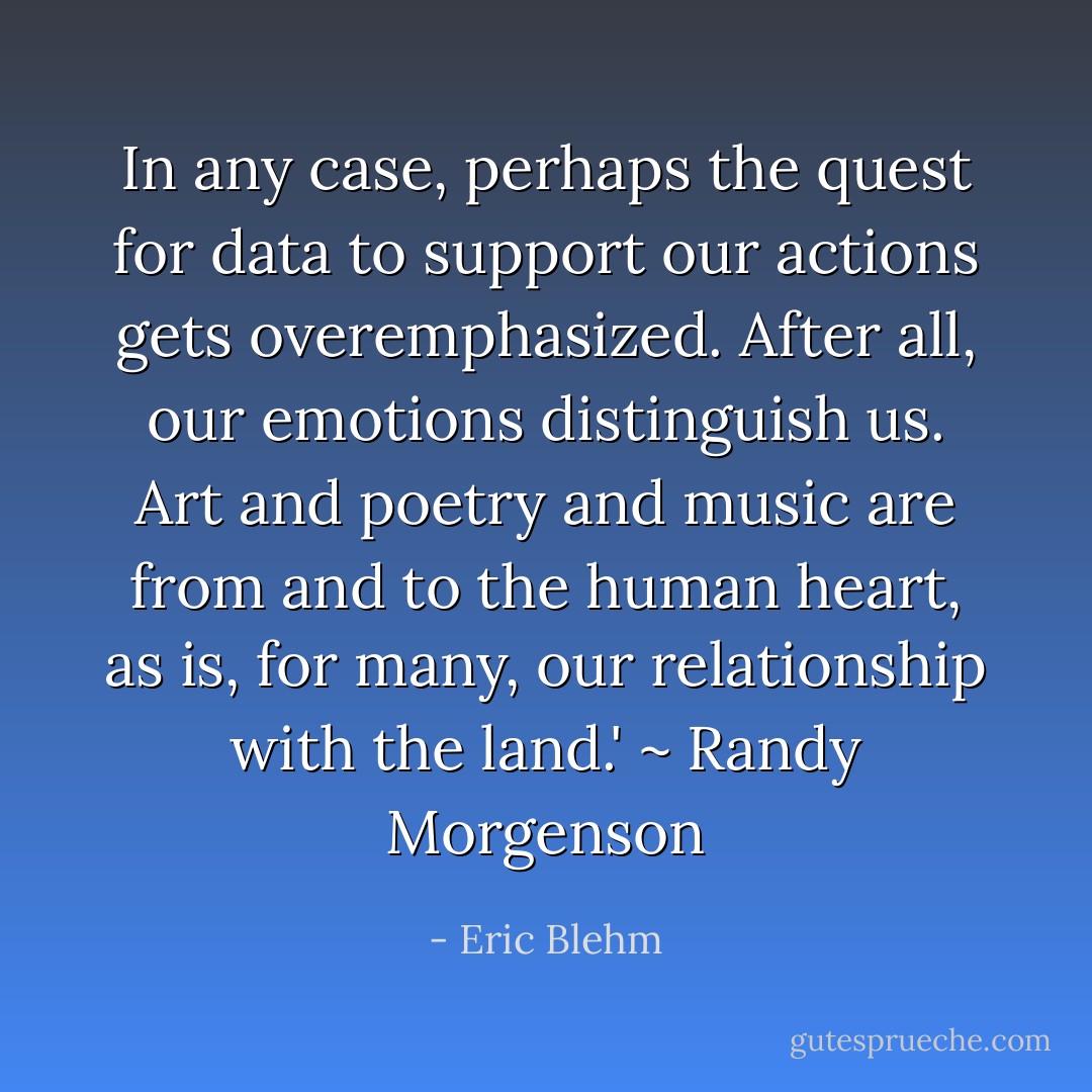 In any case, perhaps the quest for data to support our actions gets overemphasized. After all, our emotions distinguish us. Art and poetry and music are from and to the human heart, as is, for many, our relationship with the land.' ~ Randy Morgenson - Eric Blehm