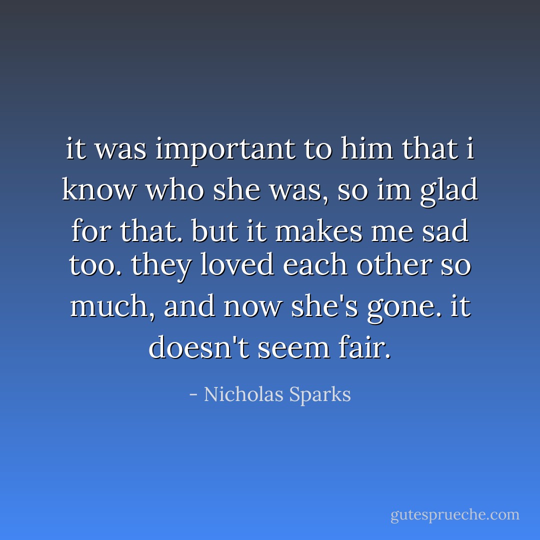 it was important to him that i know who she was, so im glad for that. but it makes me sad too. they loved each other so much, and now she's gone. it doesn't seem fair. - Nicholas Sparks
