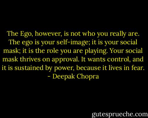 The Ego, however, is not who you really are. The ego is your self-image; it is your social mask; it is the role you are playing. Your social mask thrives on approval. It wants control, and it is sustained by power, because it lives in fear. - Deepak Chopra