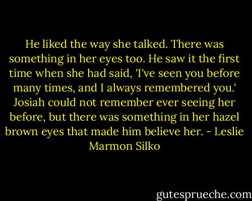 He liked the way she talked. There was something in her eyes too. He saw it the first time when she had said, 'I've seen you before many times, and I always remembered you.' Josiah could not remember ever seeing her before, but there was something in her hazel brown eyes that made him believe her. - Leslie Marmon Silko