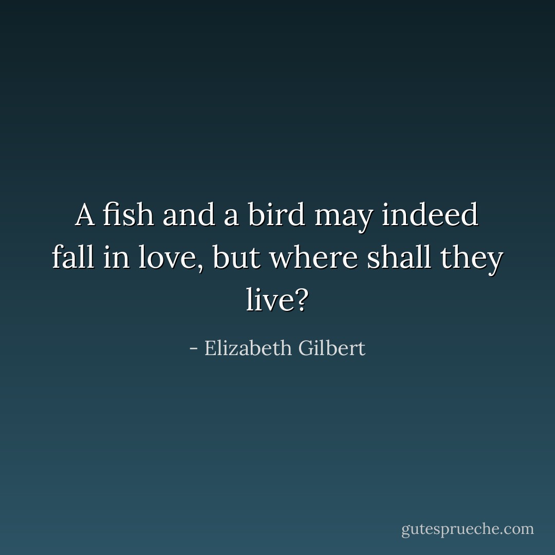 A fish and a bird may indeed fall in love, but where shall they live? - Elizabeth Gilbert