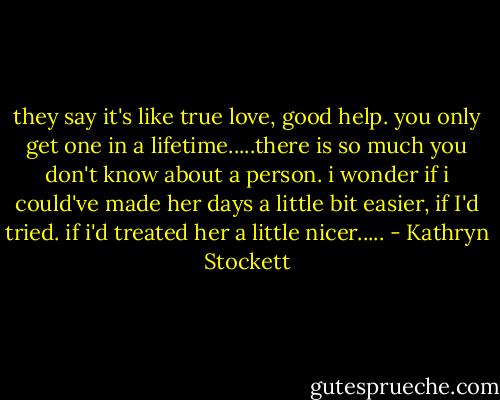 they say it's like true love, good help. you only get one in a lifetime.....there is so much you don't know about a person. i wonder if i could've made her days a little bit easier, if I'd tried. if i'd treated her a little nicer..... - Kathryn Stockett