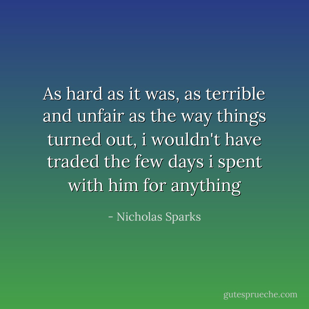 As hard as it was, as terrible and unfair as the way things turned out, i wouldn't have traded the few days i spent with him for anything - Nicholas Sparks
