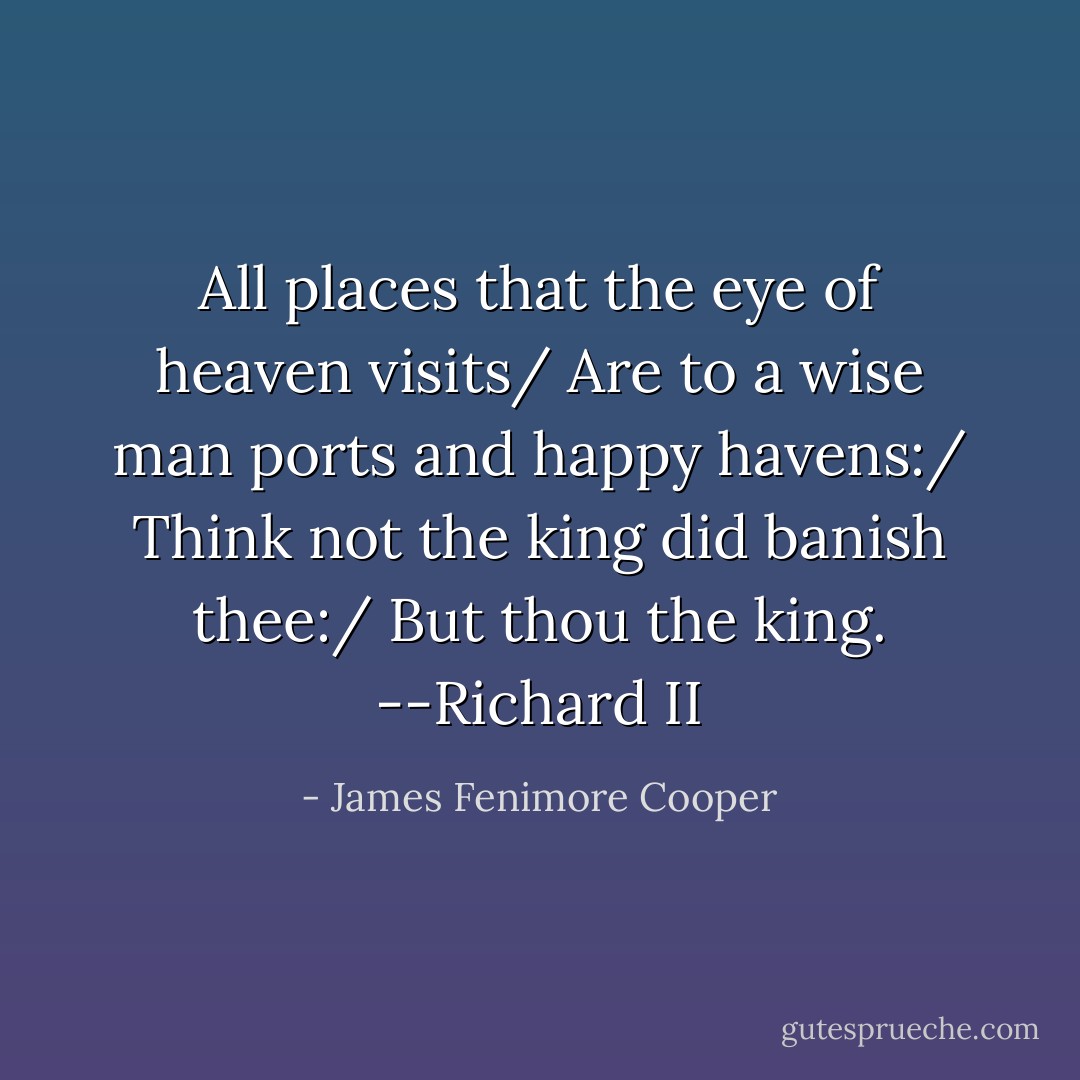 All places that the eye of heaven visits/ Are to a wise man ports and happy havens:/ Think not the king did banish thee:/ But thou the king. --Richard II - James Fenimore Cooper