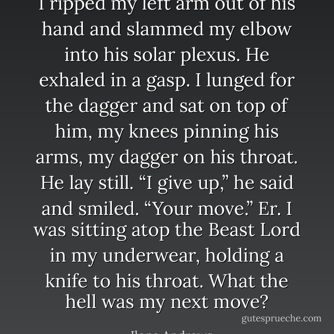 I ripped my left arm out of his hand and slammed my elbow into his solar plexus. He exhaled in a gasp. I lunged for the dagger and sat on top of him, my knees pinning his arms, my dagger on his throat.<br />He lay still. “I give up,” he said and smiled. “Your move.”<br />Er. I was sitting atop the Beast Lord in my underwear, holding a knife to his throat. What the hell was my next move? - Ilona Andrews