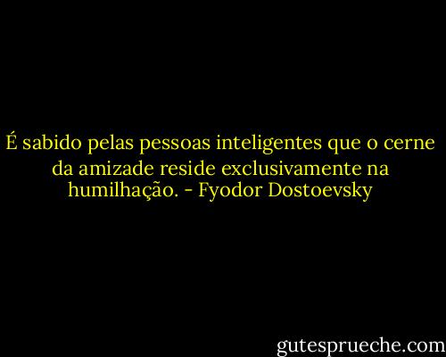 É sabido pelas pessoas inteligentes que o cerne da amizade reside exclusivamente na humilhação. - Fyodor Dostoevsky