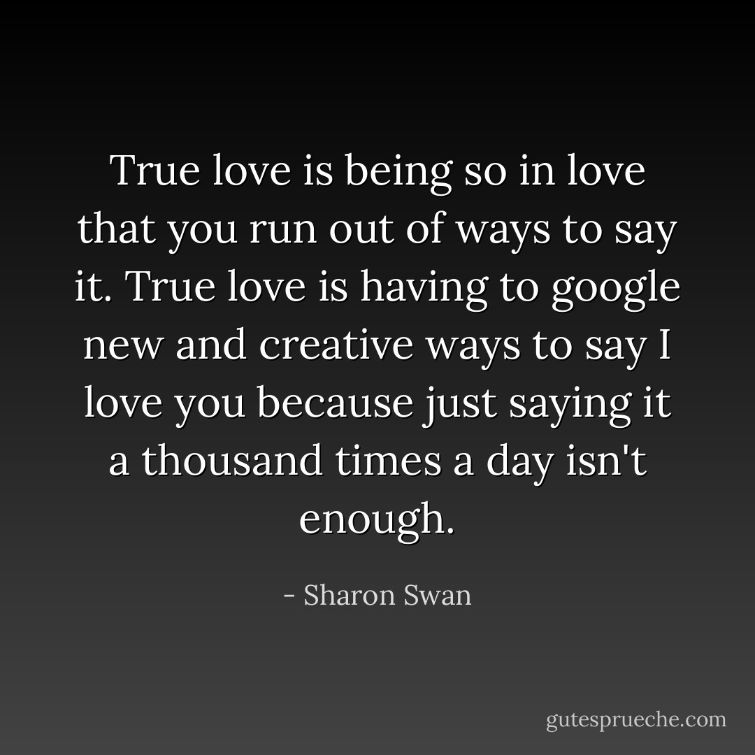 True love is being so in love that you run out of ways to say it. True love is having to google new and creative ways to say I love you because just saying it a thousand times a day isn't enough. - Sharon Swan