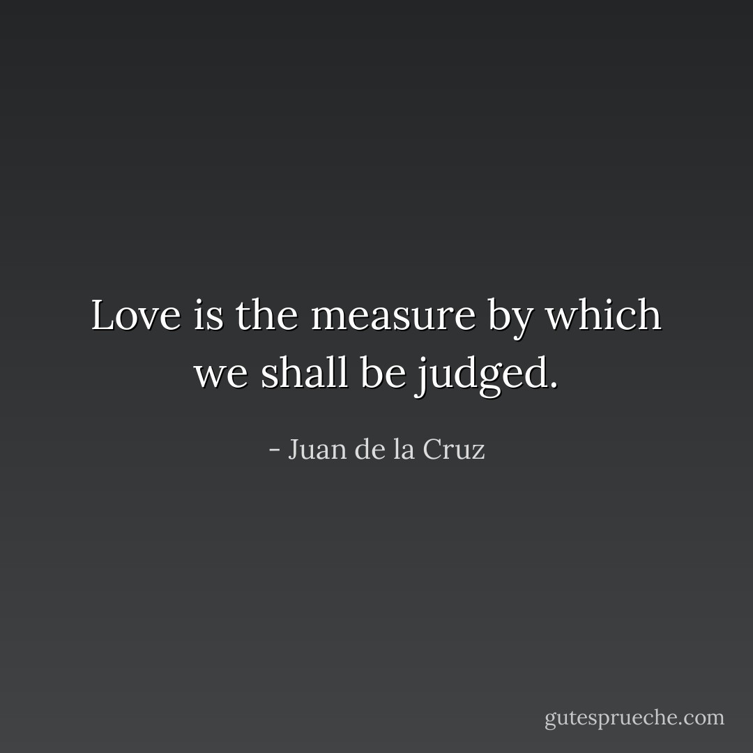 Love is the measure by which we shall be judged. - Juan de la Cruz
