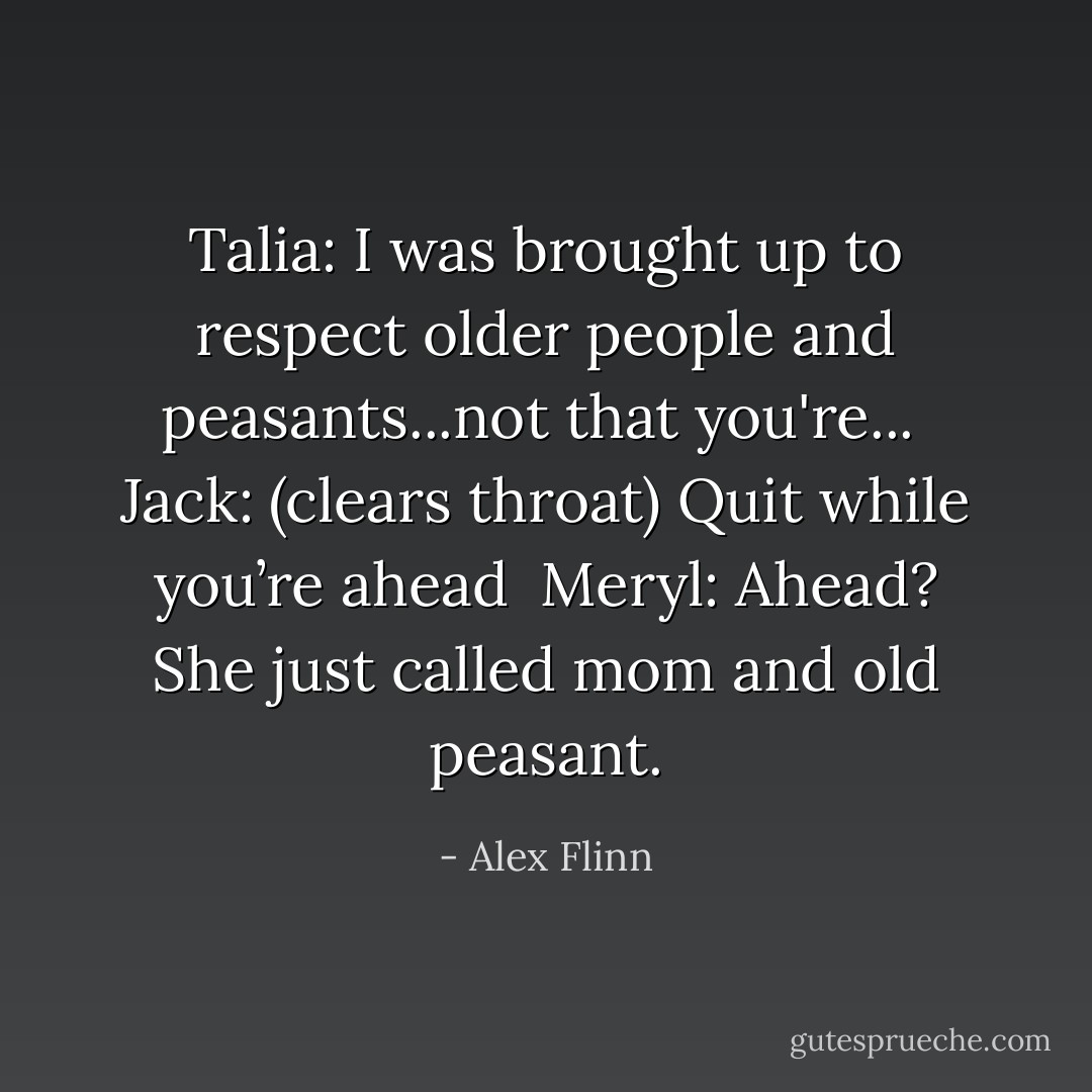 Talia: I was brought up to respect older people and peasants...not that you're...<br /><br />Jack: (clears throat) Quit while you’re ahead<br /><br />Meryl: Ahead? She just called mom and old peasant. - Alex Flinn